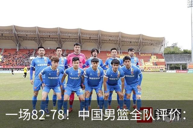 一场82-78！中国男篮全队评价：年轻球员敢打敢拼，主教练用人灵活！三后卫豪赌赢了