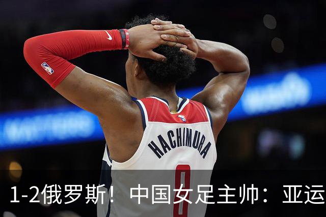 1-2俄罗斯！中国女足主帅：亚运备战需要这样高质量的热身赛