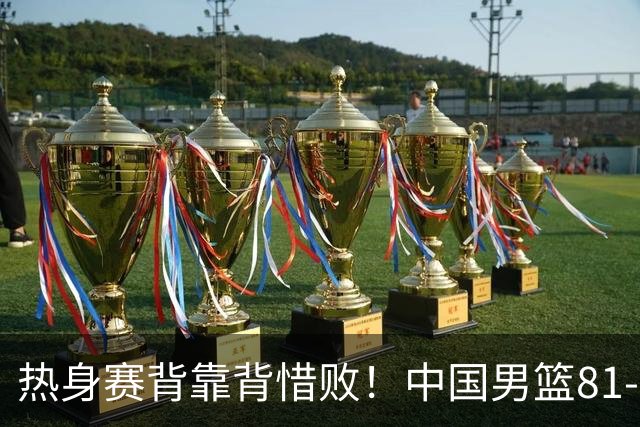 热身赛背靠背惜败！中国男篮81-82遭塞尔维亚FMP准绝杀 末节崩盘错失胜局