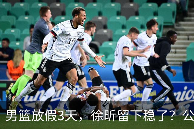 男篮放假3天，徐昕留下稳了？公开表态，郭士强欣慰，杜锋尴尬